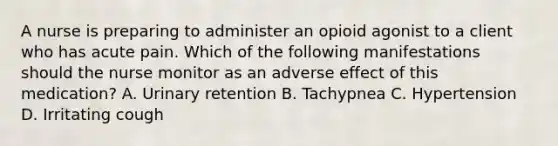 A nurse is preparing to administer an opioid agonist to a client who has acute pain. Which of the following manifestations should the nurse monitor as an adverse effect of this medication? A. Urinary retention B. Tachypnea C. Hypertension D. Irritating cough