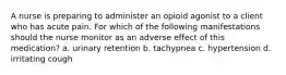 A nurse is preparing to administer an opioid agonist to a client who has acute pain. For which of the following manifestations should the nurse monitor as an adverse effect of this medication? a. urinary retention b. tachypnea c. hypertension d. irritating cough