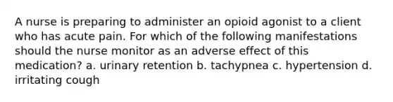 A nurse is preparing to administer an opioid agonist to a client who has acute pain. For which of the following manifestations should the nurse monitor as an adverse effect of this medication? a. urinary retention b. tachypnea c. hypertension d. irritating cough