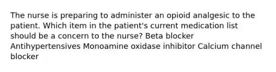 The nurse is preparing to administer an opioid analgesic to the patient. Which item in the patient's current medication list should be a concern to the nurse? Beta blocker Antihypertensives Monoamine oxidase inhibitor Calcium channel blocker