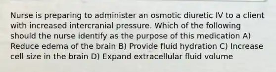 Nurse is preparing to administer an osmotic diuretic IV to a client with increased intercranial pressure. Which of the following should the nurse identify as the purpose of this medication A) Reduce edema of the brain B) Provide fluid hydration C) Increase cell size in the brain D) Expand extracellular fluid volume