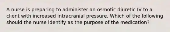 A nurse is preparing to administer an osmotic diuretic IV to a client with increased intracranial pressure. Which of the following should the nurse identify as the purpose of the medication?