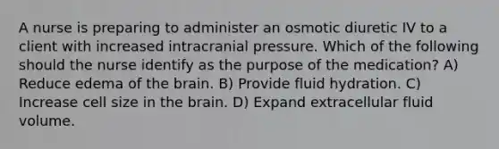 A nurse is preparing to administer an osmotic diuretic IV to a client with increased intracranial pressure. Which of the following should the nurse identify as the purpose of the medication? A) Reduce edema of the brain. B) Provide fluid hydration. C) Increase cell size in the brain. D) Expand extracellular fluid volume.