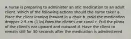 A nurse is preparing to administer an otic medication to an adult client. Which of the following actions should the nurse take? a. Place the client leaning forward in a chair b. Hold the medication dropper 2.5 cm (1 in) from the client's ear canal c. Pull the pinna of the client's ear upward and outward d. Have the client to remain still for 30 seconds after the medication is administered