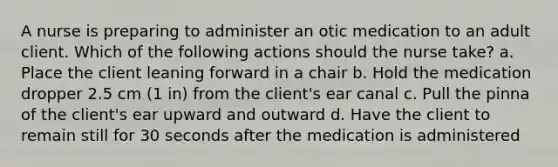 A nurse is preparing to administer an otic medication to an adult client. Which of the following actions should the nurse take? a. Place the client leaning forward in a chair b. Hold the medication dropper 2.5 cm (1 in) from the client's ear canal c. Pull the pinna of the client's ear upward and outward d. Have the client to remain still for 30 seconds after the medication is administered