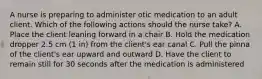 A nurse is preparing to administer otic medication to an adult client. Which of the following actions should the nurse take? A. Place the client leaning forward in a chair B. Hold the medication dropper 2.5 cm (1 in) from the client's ear canal C. Pull the pinna of the client's ear upward and outward D. Have the client to remain still for 30 seconds after the medication is administered