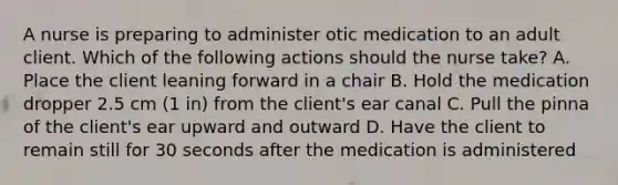 A nurse is preparing to administer otic medication to an adult client. Which of the following actions should the nurse take? A. Place the client leaning forward in a chair B. Hold the medication dropper 2.5 cm (1 in) from the client's ear canal C. Pull the pinna of the client's ear upward and outward D. Have the client to remain still for 30 seconds after the medication is administered