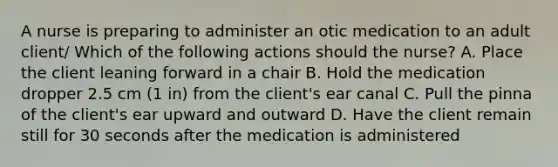 A nurse is preparing to administer an otic medication to an adult client/ Which of the following actions should the nurse? A. Place the client leaning forward in a chair B. Hold the medication dropper 2.5 cm (1 in) from the client's ear canal C. Pull the pinna of the client's ear upward and outward D. Have the client remain still for 30 seconds after the medication is administered