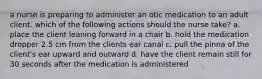 a nurse is preparing to administer an otic medication to an adult client. which of the following actions should the nurse take? a. place the client leaning forward in a chair b. hold the medication dropper 2.5 cm from the clients ear canal c. pull the pinna of the client's ear upward and outward d. have the client remain still for 30 seconds after the medication is administered