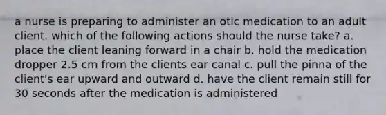 a nurse is preparing to administer an otic medication to an adult client. which of the following actions should the nurse take? a. place the client leaning forward in a chair b. hold the medication dropper 2.5 cm from the clients ear canal c. pull the pinna of the client's ear upward and outward d. have the client remain still for 30 seconds after the medication is administered