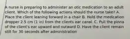 A nurse is preparing to administer an otic medication to an adult client. Which of the following actions should the nurse take? A. Place the client leaning forward in a chair B. Hold the medication dropper 2.5 cm (1 in) from the clients ear canal. C. Pull the pinna of the client's ear upward and outward D. Have the client remain still for 30 seconds after administration