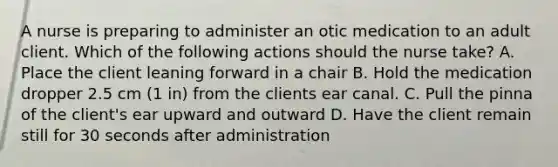 A nurse is preparing to administer an otic medication to an adult client. Which of the following actions should the nurse take? A. Place the client leaning forward in a chair B. Hold the medication dropper 2.5 cm (1 in) from the clients ear canal. C. Pull the pinna of the client's ear upward and outward D. Have the client remain still for 30 seconds after administration