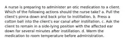 A nurse is preparing to administer an otic medication to a client. Which of the following actions should the nurse take? a. Pull the client's pinna down and back prior to instillation. b. Press a cotton ball into the client's ear canal after instillation. c. Ask the client to remain in a side-lying position with the affected ear down for several minutes after instillation. d. Warm the medication to room temperature before administration.