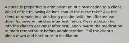 A nurse is preparing to administer an otic medication to a client. Which of the following actions should the nurse take? Ask the client to remain in a side-lying position with the affected ear down for several minutes after instillation. Press a cotton ball into the client's ear canal after instillation. Warm the medication to room temperature before administration. Pull the client's pinna down and back prior to instillation.