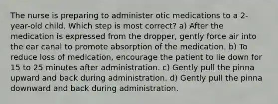 The nurse is preparing to administer otic medications to a 2-year-old child. Which step is most correct? a) After the medication is expressed from the dropper, gently force air into the ear canal to promote absorption of the medication. b) To reduce loss of medication, encourage the patient to lie down for 15 to 25 minutes after administration. c) Gently pull the pinna upward and back during administration. d) Gently pull the pinna downward and back during administration.