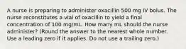 A nurse is preparing to administer oxacillin 500 mg IV bolus. The nurse reconstitutes a vial of oxacillin to yield a final concentration of 100 mg/mL. How many mL should the nurse administer? (Round the answer to the nearest whole number. Use a leading zero if it applies. Do not use a trailing zero.)