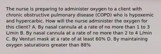 The nurse is preparing to administer oxygen to a client with chronic obstructive pulmonary disease (COPD) who is hypoxemic and hypercarbic. How will the nurse administer the oxygen for this client? A. By nasal cannula at a rate of no more than 1 to 3 L/min B. By nasal cannula at a rate of no more than 2 to 4 L/min C. By Venturi mask at a rate of at least 60% D. By maintaining oxygen saturations greater than 88%