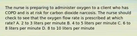 The nurse is preparing to administer oxygen to a client who has COPD and is at risk for carbon dioxide narcosis. The nurse should check to see that the oxygen flow rate is prescribed at which rate? A. 2 to 3 liters per minute B. 4 to 5 liters per minute C. 6 to 8 liters per minute D. 8 to 10 liters per minute