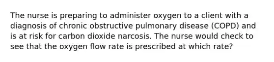 The nurse is preparing to administer oxygen to a client with a diagnosis of chronic obstructive pulmonary disease (COPD) and is at risk for carbon dioxide narcosis. The nurse would check to see that the oxygen flow rate is prescribed at which rate?