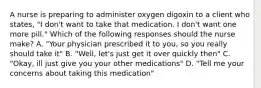 A nurse is preparing to administer oxygen digoxin to a client who states, "I don't want to take that medication. I don't want one more pill." Which of the following responses should the nurse make? A. "Your physician prescribed it to you, so you really should take it" B. "Well, let's just get it over quickly then" C. "Okay, ill just give you your other medications" D. "Tell me your concerns about taking this medication"