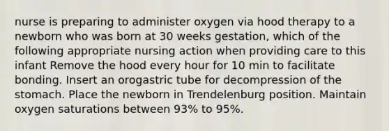 nurse is preparing to administer oxygen via hood therapy to a newborn who was born at 30 weeks gestation, which of the following appropriate nursing action when providing care to this infant Remove the hood every hour for 10 min to facilitate bonding. Insert an orogastric tube for decompression of the stomach. Place the newborn in Trendelenburg position. Maintain oxygen saturations between 93% to 95%.