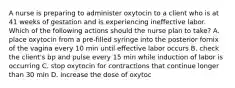 A nurse is preparing to administer oxytocin to a client who is at 41 weeks of gestation and is experiencing ineffective labor. Which of the following actions should the nurse plan to take? A. place oxytocin from a pre-filled syringe into the posterior fornix of the vagina every 10 min until effective labor occurs B. check the client's bp and pulse every 15 min while induction of labor is occurring C. stop oxytocin for contractions that continue longer than 30 min D. increase the dose of oxytoc