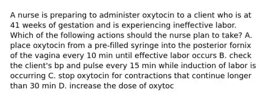 A nurse is preparing to administer oxytocin to a client who is at 41 weeks of gestation and is experiencing ineffective labor. Which of the following actions should the nurse plan to take? A. place oxytocin from a pre-filled syringe into the posterior fornix of the vagina every 10 min until effective labor occurs B. check the client's bp and pulse every 15 min while induction of labor is occurring C. stop oxytocin for contractions that continue longer than 30 min D. increase the dose of oxytoc