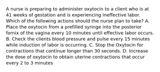 A nurse is preparing to administer oxytocin to a client who is at 41 weeks of gestation and is experiencing ineffective labor. Which of the following actions should the nurse plan to take? A. Place the oxytocin from a prefilled syringe into the posterior fornix of the vagina every 10 minutes until effective labor occurs. B. Check the clients blood pressure and pulse every 15 minutes while induction of labor is occurring. C. Stop the Oxytocin for contractions that continue longer than 30 seconds. D. Increase the dose of oxytocin to obtain uterine contractions that occur every 2 to 3 minutes