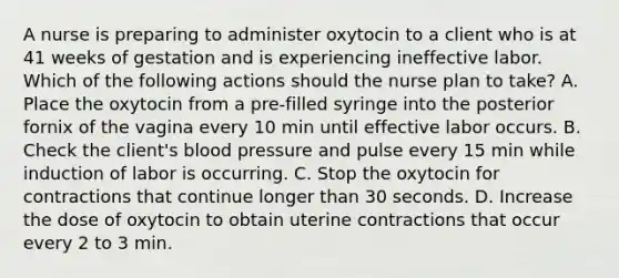 A nurse is preparing to administer oxytocin to a client who is at 41 weeks of gestation and is experiencing ineffective labor. Which of the following actions should the nurse plan to take? A. Place the oxytocin from a pre-filled syringe into the posterior fornix of the vagina every 10 min until effective labor occurs. B. Check the client's blood pressure and pulse every 15 min while induction of labor is occurring. C. Stop the oxytocin for contractions that continue longer than 30 seconds. D. Increase the dose of oxytocin to obtain uterine contractions that occur every 2 to 3 min.