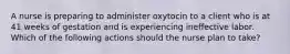 A nurse is preparing to administer oxytocin to a client who is at 41 weeks of gestation and is experiencing ineffective labor. Which of the following actions should the nurse plan to take?