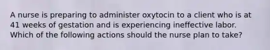 A nurse is preparing to administer oxytocin to a client who is at 41 weeks of gestation and is experiencing ineffective labor. Which of the following actions should the nurse plan to take?