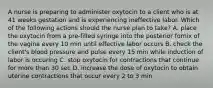 A nurse is preparing to administer oxytocin to a client who is at 41 weeks gestation and is experiencing ineffective labor. Which of the following actions should the nurse plan to take? A. place the oxytocin from a pre-filled syringe into the posterior fornix of the vagina every 10 min until effective labor occurs B. check the client's blood pressure and pulse every 15 min while induction of labor is occuring C. stop oxytocin for contractions that continue for more than 30 sec D. increase the dose of oxytocin to obtain uterine contractions that occur every 2 to 3 min