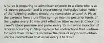 A nurse is preparing to administer oxytocin to a client who is at 41 weeks gestation and is experiencing ineffective labor. Which of the following actions should the nurse plan to take? A. Place the oxytocin from a pre-filled syringe into the posterior fornix of the vagina every 10 min until effective labor occurs B. Check the client's blood pressure and pulse every 15 min while induction of labor is occurring C. Stop oxytocin for contractions that continue for more than 30 sec D. Increase the dose of oxytocin to obtain uterine contractions that occur every 2 to 3 min