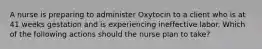 A nurse is preparing to administer Oxytocin to a client who is at 41 weeks gestation and is experiencing ineffective labor. Which of the following actions should the nurse plan to take?