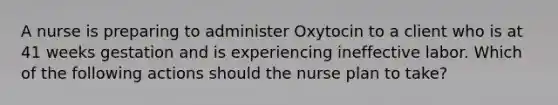 A nurse is preparing to administer Oxytocin to a client who is at 41 weeks gestation and is experiencing ineffective labor. Which of the following actions should the nurse plan to take?