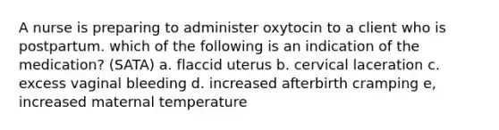 A nurse is preparing to administer oxytocin to a client who is postpartum. which of the following is an indication of the medication? (SATA) a. flaccid uterus b. cervical laceration c. excess vaginal bleeding d. increased afterbirth cramping e, increased maternal temperature