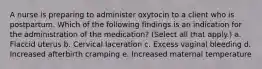 A nurse is preparing to administer oxytocin to a client who is postpartum. Which of the following findings is an indication for the administration of the medication? (Select all that apply.) a. Flaccid uterus b. Cervical laceration c. Excess vaginal bleeding d. Increased afterbirth cramping e. Increased maternal temperature