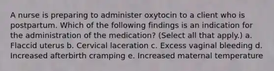 A nurse is preparing to administer oxytocin to a client who is postpartum. Which of the following findings is an indication for the administration of the medication? (Select all that apply.) a. Flaccid uterus b. Cervical laceration c. Excess vaginal bleeding d. Increased afterbirth cramping e. Increased maternal temperature