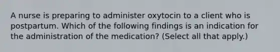 A nurse is preparing to administer oxytocin to a client who is postpartum. Which of the following findings is an indication for the administration of the medication? (Select all that apply.)