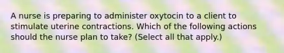 A nurse is preparing to administer oxytocin to a client to stimulate uterine contractions. Which of the following actions should the nurse plan to take? (Select all that apply.)