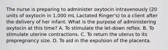 The nurse is preparing to administer oxytocin intravenously (20 units of oxytocin in 1,000 mL Lactated Ringer's) to a client after the delivery of her infant. What is the purpose of administering oxytocin at this time? A. To stimulate the let-down reflex. B. To stimulate uterine contractions. C. To return the uterus to its prepregnancy size. D. To aid in the expulsion of the placenta.