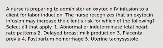 A nurse is preparing to administer an oxytocin IV infusion to a client for labor induction. The nurse recognizes that an oxytocin infusion may increase the client's risk for which of the following? Select all that apply. 1. Abnormal or indeterminate fetal heart rate patterns 2. Delayed breast milk production 3. Placenta previa 4. Postpartum hemorrhage 5. Uterine tachysystole