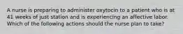 A nurse is preparing to administer oxytocin to a patient who is at 41 weeks of just station and is experiencing an affective labor. Which of the following actions should the nurse plan to take?
