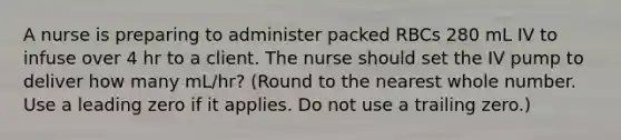 A nurse is preparing to administer packed RBCs 280 mL IV to infuse over 4 hr to a client. The nurse should set the IV pump to deliver how many mL/hr? (Round to the nearest whole number. Use a leading zero if it applies. Do not use a trailing zero.)