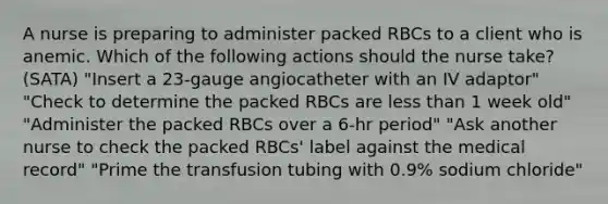 A nurse is preparing to administer packed RBCs to a client who is anemic. Which of the following actions should the nurse take? (SATA) "Insert a 23-gauge angiocatheter with an IV adaptor" "Check to determine the packed RBCs are less than 1 week old" "Administer the packed RBCs over a 6-hr period" "Ask another nurse to check the packed RBCs' label against the medical record" "Prime the transfusion tubing with 0.9% sodium chloride"