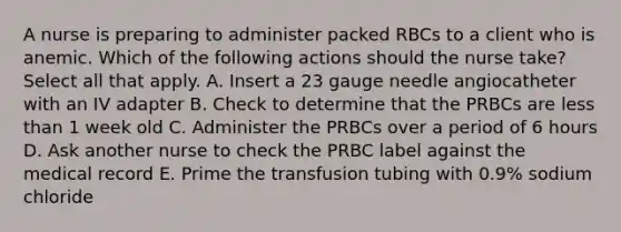 A nurse is preparing to administer packed RBCs to a client who is anemic. Which of the following actions should the nurse take? Select all that apply. A. Insert a 23 gauge needle angiocatheter with an IV adapter B. Check to determine that the PRBCs are less than 1 week old C. Administer the PRBCs over a period of 6 hours D. Ask another nurse to check the PRBC label against the medical record E. Prime the transfusion tubing with 0.9% sodium chloride