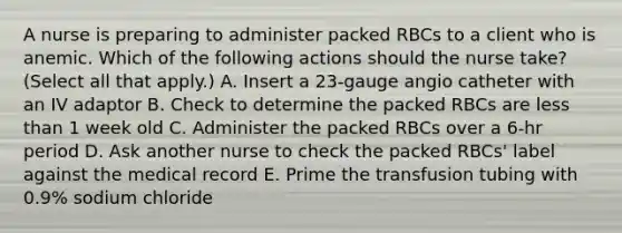 A nurse is preparing to administer packed RBCs to a client who is anemic. Which of the following actions should the nurse take? (Select all that apply.) A. Insert a 23-gauge angio catheter with an IV adaptor B. Check to determine the packed RBCs are less than 1 week old C. Administer the packed RBCs over a 6-hr period D. Ask another nurse to check the packed RBCs' label against the medical record E. Prime the transfusion tubing with 0.9% sodium chloride