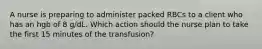 A nurse is preparing to administer packed RBCs to a client who has an hgb of 8 g/dL. Which action should the nurse plan to take the first 15 minutes of the transfusion?