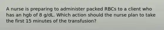 A nurse is preparing to administer packed RBCs to a client who has an hgb of 8 g/dL. Which action should the nurse plan to take the first 15 minutes of the transfusion?