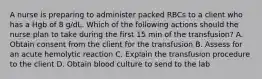 A nurse is preparing to administer packed RBCs to a client who has a Hgb of 8 g/dL. Which of the following actions should the nurse plan to take during the first 15 min of the transfusion? A. Obtain consent from the client for the transfusion B. Assess for an acute hemolytic reaction C. Explain the transfusion procedure to the client D. Obtain blood culture to send to the lab